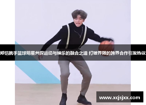 郑恺携手篮球明星共探运动与娱乐的融合之道 打破界限的跨界合作引发热议